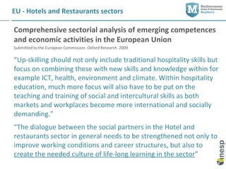 EU - Hotels and Restaurants sectors

Comprehensive sectorial analysis of emerging competences
and economic activities in the European Union
Submitted to the European Commission. Oxford Research. 2009

“Up-skilling should not only include traditional hospitality skills but
focus on combining these with new skills and knowledge within for
example ICT, health, environment and climate. Within hospitality
education, much more focus will also have to be put on the
teaching and training of social and intercultural skills as both
markets and workplaces become more international and socially
demanding.”
“The dialogue between the social partners in the Hotel and
restaurants sector in general needs to be strengthened not only to
improve working conditions and career structures, but also to
create the needed culture of life-long learning in the sector”
 