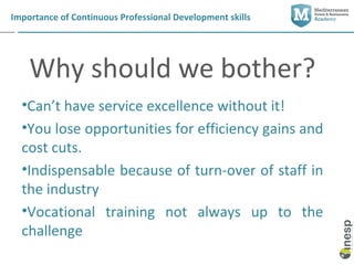 Importance of Continuous Professional Development skills




    Why should we bother?
  •Can’t have service excellence without it!
  •You lose opportunities for efficiency gains and
  cost cuts.
  •Indispensable because of turn-over of staff in
  the industry
  •Vocational training not always up to the
  challenge
 