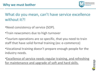 Why we must bother

 What do you mean, can’t have service excellence
 without it?!
 •Need consistency of service (SOP).
 •Train newcomers due to high turnover
 •Tourism operations are so specific, that you need to train
 staff that have solid formal training (ex: e-commerce)
 •Vocational training doesn’t prepare enough people for the
 industry needs.
 •Excellence of service needs regular training, and refreshing
 for maintenance and upgrade of soft and hard skills.
 