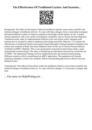 The Effectiveness Of Traditional Lecture And Scenario...
Background: The effect of innovations within the healthcare industry causes many scientific and
technical changes in healthcare delivery. To cope with these changes, there is necessitate to prepare
and train healthcare workers to improve employees knowledge and the quality of care. Limited
clinical experience with a new mode of mechanical ventilation, such as Airway Pressure Released
Ventilation mode, make its implementation difficult in the real critical world. Adequate staff
training time is essential to improve employees knowledge and skills. Objective: To evaluate the
effectiveness of traditional lecture and scenario based learningfor training respiratory therapists and
critical care residents at Rush University Medical Center for the use of Airway Pressure Release
Ventilation (APRV). Methods: This is one group pretest and posttest intervention study, a quasi
experimental research design. The study is introducing an educational intervention to train the use
of APRV. The educational strategy involves traditional lecture and scenario based learning.
Different scenarios will be created based on APRV application. The population will include
respiratory therapists, critical care residents, fellows and attending physicians at Rush University
Medical Center.
3.Introduction: The effect of innovations within the healthcare industry causes many scientific and
technical changes in healthcare delivery. To cope with these changes, it is necessary to prepare and
train
... Get more on HelpWriting.net ...
 