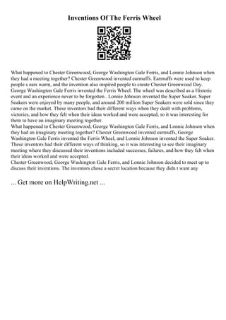 Inventions Of The Ferris Wheel
What happened to Chester Greenwood, George Washington Gale Ferris, and Lonnie Johnson when
they had a meeting together? Chester Greenwood invented earmuffs. Earmuffs were used to keep
people s ears warm, and the invention also inspired people to create Chester Greenwood Day.
George Washington Gale Ferris invented the Ferris Wheel. The wheel was described as a Historic
event and an experience never to be forgotten . Lonnie Johnson invented the Super Soaker. Super
Soakers were enjoyed by many people, and around 200 million Super Soakers were sold since they
came on the market. These inventors had their different ways when they dealt with problems,
victories, and how they felt when their ideas worked and were accepted, so it was interesting for
them to have an imaginary meeting together.
What happened to Chester Greenwood, George Washington Gale Ferris, and Lonnie Johnson when
they had an imaginary meeting together? Chester Greenwood invented earmuffs, George
Washington Gale Ferris invented the Ferris Wheel, and Lonnie Johnson invented the Super Soaker.
These inventors had their different ways of thinking, so it was interesting to see their imaginary
meeting where they discussed their inventions included successes, failures, and how they felt when
their ideas worked and were accepted.
Chester Greenwood, George Washington Gale Ferris, and Lonnie Johnson decided to meet up to
discuss their inventions. The inventors chose a secret location because they didn t want any
... Get more on HelpWriting.net ...
 