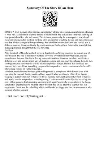 Summary Of The Story Of An Hour
STORY A brief moment silent narrates a momentary of time or occasion, an exploration of nature
is what Mrs. Mallard took after the demise of his husband. She utilized this time well thinking of
how peaceful and free she had turned. This is ironic, commonly she was expected to wail and
mourn in bitterness, but she took her time sit in an armchair watching the sky and started thinking
how her life had changed although sobbing. She loved her husbandbut know she viewed it in a
different manner. However, finally the reality came out her heart beat faster while terror left her
eyes despite initial thought that she was now free
Freedom
After the death of Brently Mallard, her wife developed conflicting emotions she wasn t sure of
how to react. She had to mourn her husband since she loved him on the other hand, she has
earned some freedom. She had a fleeting nature of emotions. However she also viewed it in a
different way, and she saw many ears of freedom coming and was ready to embrace them. In fact,
she began to plan how free she will be without anybody s burden. Despite that she loved her
husband she viewed love as nothing compared to independence, she even murmured to herself ...
Show more content on Helpwriting.net ...
However, the dichotomy between grief and happiness is brought out when Louise cried after
receiving the news of Bentley death and later stopped when she thought of freedom. Louise
weeping is portrayed as part of her life with his husband but would apparently be out of her life
and would remain independent. In the beginning, Louise moans dramatically after receiving the
news of his spouse s death enduring a moment with a grief storm; she weeps alone in the house,
she cried of unconscious but realized finally freedom had set in. Their life together was full
oppression. Death was the only thing which could make her happy and that the same reason why
she died after his husband
... Get more on HelpWriting.net ...
 