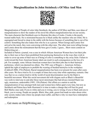 Marginaliization In John Steinbeck s Of Mice And Men
Marginalization of People of color John Steinbeck, the author of Of Mice and Men, uses ideas of
marginalization to show the readers of his novel the effects marginalization has on our society.
The main character that Steinbeck uses to illustrate this idea is Crooks. Crooks is the poorly
treated stable buck. He is mistreated because he is black unlike the ranchers who are white. He is
segregated and forced to sleep in the stable with the horses because of something that is out of his
control. Something that also makes him who he is as a person. When George and Lennie first
arrived at the ranch, they were conversing with the other men. The other men were telling George
and Lennie about the mistreatment that the boss gave Crooks. I guess... Show more content on
Helpwriting.net ...
Included in Patton s journal, was a case in which African American Women have lost their jobs
due to their race or have been prohibited from portraying themselves in the ways they wish in
order to cover up some of their race as if being of color is something to shy away from. Failure to
work toward the Euro American beauty ideal can result in such consequences as the loss of a
job. For example, some African American women have lost their jobs due to their hairstyle
preference, which was deemed too ethnic. The 1981 case of Rogers v. American Airlines,
upheld the right of employers to prohibit the wearing of braided hairstyles in the workplace
(Caldwell 2000, 276) (Patton). Racial marginalization has been ever present for years after years
after years. We have tried to fix it a couple of times but every time white supremacy remains. One
way that we as a nation tried to rid the world of racial discrimination was by the black is
beautiful movement. What this social movement did with slogans such as Black is Beautiful
was work to intervene in and alter those racist stereotypes that had always insisted black was
ugly, monstrous, undesirable (1995, 120) (Patton). Our efforts as a nation to end the
marginalization of race amongst both men and women have fallen apart every time, but now as
Steinbeck and Patton have both illustrated it is time to make a change that will last for good.
Bob Marley once said, If you re white and you re wrong, you re wrong; if you re black and you re
black, you re wrong. People are people. Black, blue, pink, green God made no rules about color;
only society makes rules where my people must suffer, and that is why we must have redemption
and redemption
... Get more on HelpWriting.net ...
 