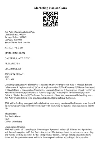 Marketing Plan on Gyms
Jim Active Gym Marketing Plan.
Liam Mullins: 3052944
Jackson Behan: 3051421
Li Pham: 3034902
Tutors Name: John Lawson
JIM ACTIVE GYM
MARKETING PLAN
CANBERRA, ACT, CIVIC
PREPARED BY
LIAM MULLINS
JACKSON BEHAN
amp;
LI PHAM
Contents page Executive Summary | 4| Business Overview/ Purpose of plan| 4| Product/ Service
Information| 4| Implementation| 5| Cost of Implementation| 5| The Company| 6| Mission Statement|
6| Stakeholders| 6| Organisation Structure| 6| Corporate Strategy| 6| Summary of Objectives | 7| The
Macro Environment| 8| Economic| 8| Political/Legal| 8| Technological Environment | 8| Socio
Cultural / Global Trends| 8| The Macro Environment ... Show more content on Helpwriting.net ...
Jim Active wants to help local athletes and sporting teams achieve their goals.
JAG will be looking to support its local charities, community events and health awareness. Jag will
be encouraging young people to become active by marketing the benefits of exercise and a healthy
life.
Stakeholders
Jim Active Owner
Staff
Clients (members)
Organisation Structure
JAG well consist of 12 employees. Consisting of 9 personal trainers (5 full time and 4 part time)
and 3 casual reception staff. Jim Active (owner) well be taking a hands on approach to ownership
and well be working as one of the full time personal trainers. Jim well handle all administrative
duties and the personal trainers well train their respective clients according to the schedules
 