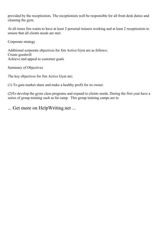 provided by the receptionists. The receptionists well be responsible for all front desk duties and
cleaning the gym.
At all times Jim wants to have at least 2 personal trainers working and at least 2 receptionists to
ensure that all clients needs are met.
Corporate strategy
Additional corporate objectives for Jim Active Gym are as follows;
Create goodwill
Achieve and appeal to customer goals
Summary of Objectives
The key objectives for Jim Active Gym are;
(1) To gain market share and make a healthy profit for its owner.
(2)To develop the gyms class programs and expand to clients needs. During the first year have a
series of group training such as fat camp . This group training camps are to
... Get more on HelpWriting.net ...
 