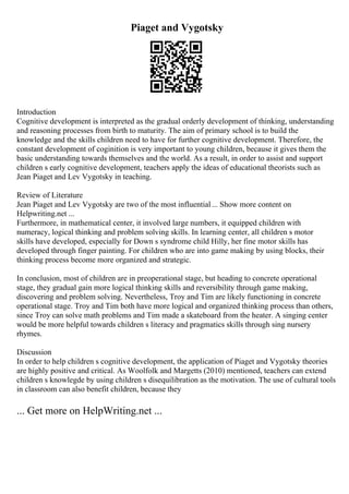 Piaget and Vygotsky
Introduction
Cognitive development is interpreted as the gradual orderly development of thinking, understanding
and reasoning processes from birth to maturity. The aim of primary school is to build the
knowledge and the skills children need to have for further cognitive development. Therefore, the
constant development of coginition is very important to young children, because it gives them the
basic understanding towards themselves and the world. As a result, in order to assist and support
children s early cognitive development, teachers apply the ideas of educational theorists such as
Jean Piaget and Lev Vygotsky in teaching.
Review of Literature
Jean Piaget and Lev Vygotsky are two of the most influential... Show more content on
Helpwriting.net ...
Furthermore, in mathematical center, it involved large numbers, it equipped children with
numeracy, logical thinking and problem solving skills. In learning center, all children s motor
skills have developed, especially for Down s syndrome child Hilly, her fine motor skills has
developed through finger painting. For children who are into game making by using blocks, their
thinking process become more organized and strategic.
In conclusion, most of children are in preoperational stage, but heading to concrete operational
stage, they gradual gain more logical thinking skills and reversibility through game making,
discovering and problem solving. Nevertheless, Troy and Tim are likely functioning in concrete
operational stage. Troy and Tim both have more logical and organized thinking process than others,
since Troy can solve math problems and Tim made a skateboard from the heater. A singing center
would be more helpful towards children s literacy and pragmatics skills through sing nursery
rhymes.
Discussion
In order to help children s cognitive development, the application of Piaget and Vygotsky theories
are highly positive and critical. As Woolfolk and Margetts (2010) mentioned, teachers can extend
children s knowlegde by using children s disequilibration as the motivation. The use of cultural tools
in classroom can also benefit children, because they
... Get more on HelpWriting.net ...
 