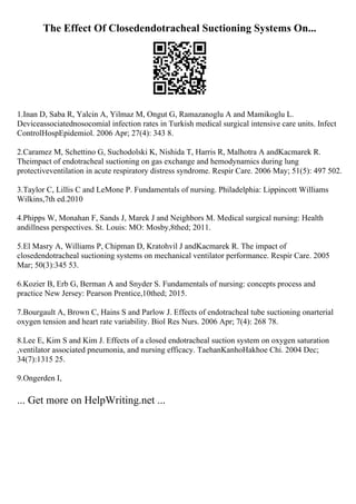 The Effect Of Closedendotracheal Suctioning Systems On...
1.Inan D, Saba R, Yalcin A, Yilmaz M, Ongut G, Ramazanoglu A and Mamikoglu L.
Deviceassociatednosocomial infection rates in Turkish medical surgical intensive care units. Infect
ControlHospEpidemiol. 2006 Apr; 27(4): 343 8.
2.Caramez M, Schettino G, Suchodolski K, Nishida T, Harris R, Malhotra A andKacmarek R.
Theimpact of endotracheal suctioning on gas exchange and hemodynamics during lung
protectiveventilation in acute respiratory distress syndrome. Respir Care. 2006 May; 51(5): 497 502.
3.Taylor C, Lillis C and LeMone P. Fundamentals of nursing. Philadelphia: Lippincott Williams
Wilkins,7th ed.2010
4.Phipps W, Monahan F, Sands J, Marek J and Neighbors M. Medical surgical nursing: Health
andillness perspectives. St. Louis: MO: Mosby,8thed; 2011.
5.El Masry A, Williams P, Chipman D, Kratohvil J andKacmarek R. The impact of
closedendotracheal suctioning systems on mechanical ventilator performance. Respir Care. 2005
Mar; 50(3):345 53.
6.Kozier B, Erb G, Berman A and Snyder S. Fundamentals of nursing: concepts process and
practice New Jersey: Pearson Prentice,10thed; 2015.
7.Bourgault A, Brown C, Hains S and Parlow J. Effects of endotracheal tube suctioning onarterial
oxygen tension and heart rate variability. Biol Res Nurs. 2006 Apr; 7(4): 268 78.
8.Lee E, Kim S and Kim J. Effects of a closed endotracheal suction system on oxygen saturation
,ventilator associated pneumonia, and nursing efficacy. TaehanKanhoHakhoe Chi. 2004 Dec;
34(7):1315 25.
9.Ongerden I,
... Get more on HelpWriting.net ...
 