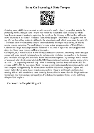 Essay On Becoming A State Trooper
Growing up as a kid I always wanted to make the world a safer place, I always had a desire for
protecting people. Being a State Trooper was one of the careers that I can actually do what I
love. I can see myself serving in protecting the people on the highway in Florida, I m willing to
move anywhere in the state of Florida so I can protect people. I know that it s a gigantic risk on
my life, but I m willing to take it. Although, the salary isn t much which is one main factor in life,
I feel that it s not even about the salary it s more about the desire you have for the job and the
people you are protecting. The qualifying to become a state trooper consists of United States
Citizen with a High Schooldiploma and minimum of 19 years of age at the time of application
(there is... Show more content on Helpwriting.net ...
Getting the job, I would work an 8 hour shift (could receive overtime). Becoming a State Trooper
comes with some hazards but many benefits such as could be shot or run over but in the long run
paid vacations, holidays, sick leave and health/ life insurance options. My earnings would consist
of an annual salary for training which is $2,514.88 per month and minimum starting salary which
is $33,977.04, depending on which city I work in the salary could be more such as $65,800 the
average and $95,500 the maximum. Rank I believe is important especially for military, police and
state troopers, my opportunity for advancement would be Lieutenant, Sergeant, Captain and
Major. Before I even get a chance to put on my uniform I have to go through a military style
training which I will learn how to shoot properly, how to drive in work all of the things inside the
trooper car, how to investigate car accidents. I will attend the academy for 23 weeks and those
things will be taught to
... Get more on HelpWriting.net ...
 