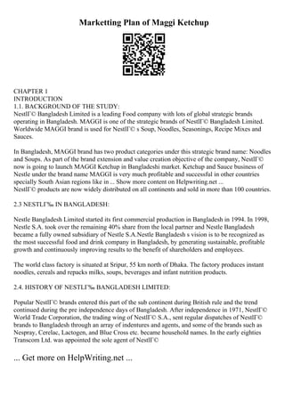 Marketting Plan of Maggi Ketchup
CHAPTER 1
INTRODUCTION
1.1. BACKGROUND OF THE STUDY:
NestlГ© Bangladesh Limited is a leading Food company with lots of global strategic brands
operating in Bangladesh. MAGGI is one of the strategic brands of NestlГ© Bangladesh Limited.
Worldwide MAGGI brand is used for NestlГ© s Soup, Noodles, Seasonings, Recipe Mixes and
Sauces.
In Bangladesh, MAGGI brand has two product categories under this strategic brand name: Noodles
and Soups. As part of the brand extension and value creation objective of the company, NestlГ©
now is going to launch MAGGI Ketchup in Bangladeshi market. Ketchup and Sauce business of
Nestle under the brand name MAGGI is very much profitable and successful in other countries
specially South Asian regions like in ... Show more content on Helpwriting.net ...
NestlГ© products are now widely distributed on all continents and sold in more than 100 countries.
2.3 NESTLГ‰ IN BANGLADESH:
Nestle Bangladesh Limited started its first commercial production in Bangladesh in 1994. In 1998,
Nestle S.A. took over the remaining 40% share from the local partner and Nestle Bangladesh
became a fully owned subsidiary of Nestle S.A.Nestle Bangladesh s vision is to be recognized as
the most successful food and drink company in Bangladesh, by generating sustainable, profitable
growth and continuously improving results to the benefit of shareholders and employees.
The world class factory is situated at Sripur, 55 km north of Dhaka. The factory produces instant
noodles, cereals and repacks milks, soups, beverages and infant nutrition products.
2.4. HISTORY OF NESTLГ‰ BANGLADESH LIMITED:
Popular NestlГ© brands entered this part of the sub continent during British rule and the trend
continued during the pre independence days of Bangladesh. After independence in 1971, NestlГ©
World Trade Corporation, the trading wing of NestlГ© S.A., sent regular dispatches of NestlГ©
brands to Bangladesh through an array of indentures and agents, and some of the brands such as
Nespray, Cerelac, Lactogen, and Blue Cross etc. became household names. In the early eighties
Transcom Ltd. was appointed the sole agent of NestlГ©
... Get more on HelpWriting.net ...
 