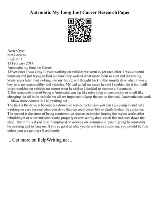 Automatic My Long Lost Career Research Paper
Aaric Cryer
Mrs.Lozares
English II
15 February 2017
Automatic my long lost Career
1.Ever since I was a boy I loved working on vehicles we seem to get each other. I would spend
hours on end just trying to find out how they worked what made them so cool and interesting.
Some years later I am looking into my future, so I thought back to the simpler days when I was a
boy with no responsibility and vehicles. My dad called me crazy he said I couldn t do it but I still
loved working on vehicles no matter what he said so I decided to become a Automatic.
2.The responsibilities of being a Automatic can big like rebuilding a transmission or small like
changing the oil in the vehicle but all are important to keep the car on the road. Automatic can work
... Show more content on Helpwriting.net ...
The first is the drive to become a automotive service technician you can t just jump in and have
working on cars because what you do to that car could mean life or death for that the customer.
The second is the stress of being a automotive service technician hoping the engine works after
rebuilding it or a transmission works properly or new wiring don t catch fire and burn down the
shop. The third is if you re self employed or working on commission, you re going to constantly
be working just to hang on. If you re good at what you do and have customers, you should be fine
unless you are getting a fixed hourly
... Get more on HelpWriting.net ...
 