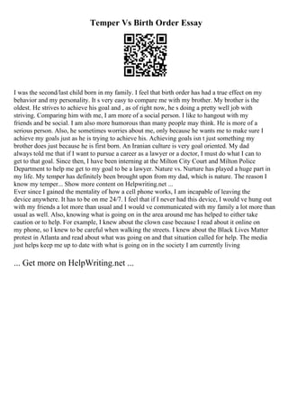 Temper Vs Birth Order Essay
I was the second/last child born in my family. I feel that birth order has had a true effect on my
behavior and my personality. It s very easy to compare me with my brother. My brother is the
oldest. He strives to achieve his goal and , as of right now, he s doing a pretty well job with
striving. Comparing him with me, I am more of a social person. I like to hangout with my
friends and be social. I am also more humorous than many people may think. He is more of a
serious person. Also, he sometimes worries about me, only because he wants me to make sure I
achieve my goals just as he is trying to achieve his. Achieving goals isn t just something my
brother does just because he is first born. An Iranian culture is very goal oriented. My dad
always told me that if I want to pursue a career as a lawyer or a doctor, I must do what I can to
get to that goal. Since then, I have been interning at the Milton City Court and Milton Police
Department to help me get to my goal to be a lawyer. Nature vs. Nurture has played a huge part in
my life. My temper has definitely been brought upon from my dad, which is nature. The reason I
know my temper... Show more content on Helpwriting.net ...
Ever since I gained the mentality of how a cell phone works, I am incapable of leaving the
device anywhere. It has to be on me 24/7. I feel that if I never had this device, I would ve hung out
with my friends a lot more than usual and I would ve communicated with my family a lot more than
usual as well. Also, knowing what is going on in the area around me has helped to either take
caution or to help. For example, I knew about the clown case because I read about it online on
my phone, so I knew to be careful when walking the streets. I knew about the Black Lives Matter
protest in Atlanta and read about what was going on and that situation called for help. The media
just helps keep me up to date with what is going on in the society I am currently living
... Get more on HelpWriting.net ...
 