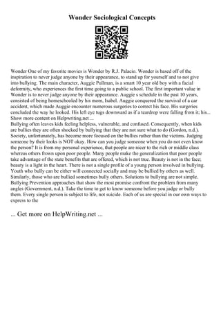 Wonder Sociological Concepts
Wonder One of my favorite movies is Wonder by R.J. Palacio. Wonder is based off of the
inspiration to never judge anyone by their appearance, to stand up for yourself and to not give
into bullying. The main character, Auggie Pullman, is a smart 10 year old boy with a facial
deformity, who experiences the first time going to a public school. The first important value in
Wonder is to never judge anyone by their appearance. Auggie s schedule in the past 10 years,
consisted of being homeschooled by his mom, Isabel. Auggie conquered the survival of a car
accident, which made Auggie encounter numerous surgeries to correct his face. His surgeries
concluded the way he looked. His left eye tugs downward as if a teardrop were falling from it; his...
Show more content on Helpwriting.net ...
Bullying often leaves kids feeling helpless, vulnerable, and confused. Consequently, when kids
are bullies they are often shocked by bullying that they are not sure what to do (Gordon, n.d.).
Society, unfortunately, has become more focused on the bullies rather than the victims. Judging
someone by their looks is NOT okay. How can you judge someone when you do not even know
the person? It is from my personal experience, that people are nicer to the rich or middle class
whereas others frown upon poor people. Many people make the generalization that poor people
take advantage of the state benefits that are offered, which is not true. Beauty is not in the face;
beauty is a light in the heart. There is not a single profile of a young person involved in bullying.
Youth who bully can be either will connected socially and may be bullied by others as well.
Similarly, those who are bullied sometimes bully others. Solutions to bullying are not simple.
Bullying Prevention approaches that show the most promise confront the problem from many
angles (Government, n.d.). Take the time to get to know someone before you judge or bully
them. Every single person is subject to life, not suicide. Each of us are special in our own ways to
express to the
... Get more on HelpWriting.net ...
 