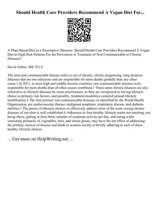 Should Health Care Providers Recommend A Vegan Diet For...
A Plant Based Diet as a Prescriptive Measure: Should Health Care Providers Recommend A Vegan
Diet to High Risk Patients For the Prevention or Treatment of Non Communicable or Chronic
Diseases?
David Arthur, MS, PA S
The term non communicable disease refers to set of chronic, slowly progressing, long duration
illnesses that are not infectious and are responsible for more deaths globally than any other
cause.1 In 2011, in most high and middle income countries, non communicable diseases were
responsible for more deaths than all other causes combined.1 These same chronic diseases are also
referred to as lifestyle diseases by some practitioners, as they are recognized as having lifestyle
choice as primary risk factors, and possibly, treatment modalities centered around lifestyle
modification.2 The four primary non communicable diseases, as identified by the World Health
Organization, are cardiovascular disease, malignant neoplasm, respiratory disease, and diabetes
mellitus.3 The power of lifestyle choices to effectively address some of the most vexing chronic
diseases of our time is well established.4 Adherence to four healthy lifestyle tenets not smoking, not
being obese, getting at least thirty minutes of moderate activity per day, and eating a diet
consisting primarily of vegetables, fruit, and whole grains, may have the net effect of addressing
the primary sources of disease and death in western society.4 Strictly adhering to each of these
healthy lifestyle choices
... Get more on HelpWriting.net ...
 