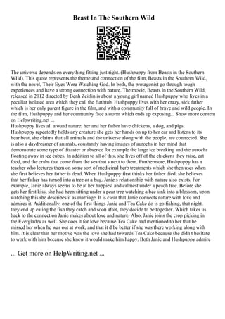 Beast In The Southern Wild
The universe depends on everything fitting just right. (Hushpuppy from Beasts in the Southern
WIld). This quote represents the theme and connection of the film, Beasts in the Southern Wild,
with the novel, Their Eyes Were Watching God. In both, the protagonist go through tough
experiences and have a strong connection with nature. The movie, Beasts in the Southern Wild,
released in 2012 directed by Benh Zeitlin is about a young girl named Hushpuppy who lives in a
peculiar isolated area which they call the Bathtub. Hushpuppy lives with her crazy, sick father
which is her only parent figure in the film, and with a community full of brave and wild people. In
the film, Hushpuppy and her community face a storm which ends up exposing... Show more content
on Helpwriting.net ...
Hushpuppy lives all around nature, her and her father have chickens, a dog, and pigs.
Hushpuppy repeatedly holds any creature she gets her hands on up to her ear and listens to its
heartbeat, she claims that all animals and the universe along with the people, are connected. She
is also a daydreamer of animals, constantly having images of aurochs in her mind that
demonstrate some type of disaster or absence for example the large ice breaking and the aurochs
floating away in ice cubes. In addition to all of this, she lives off of the chickens they raise, cat
food, and the crabs that come from the sea that s next to them. Furthermore, Hushpuppy has a
teacher who lectures them on some sort of medicinal herb treatments which she then uses when
she first believes her father is dead. When Hushpuppy first thinks her father died, she believes
that her father has turned into a tree or a bug. Janie s relationship with nature also exists. For
example, Janie always seems to be at her happiest and calmest under a peach tree. Before she
gets her first kiss, she had been sitting under a pear tree watching a bee sink into a blossom, upon
watching this she describes it as marriage. It is clear that Janie connects nature with love and
admires it. Additionally, one of the first things Janie and Tea Cake do is go fishing, that night,
they end up eating the fish they catch and soon after, they decide to be together. Which takes us
back to the connection Janie makes about love and nature. Also, Janie joins the crop picking in
the Everglades as well. She does it for love because Tea Cake had mentioned to her that he
missed her when he was out at work, and that it d be better if she was there working along with
him. It is clear that her motive was the love she had towards Tea Cake because she didn t hesitate
to work with him because she knew it would make him happy. Both Janie and Hushpuppy admire
... Get more on HelpWriting.net ...
 