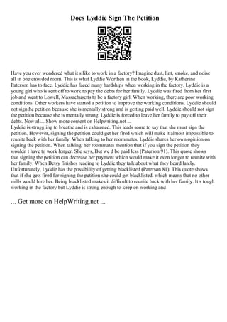Does Lyddie Sign The Petition
Have you ever wondered what it s like to work in a factory? Imagine dust, lint, smoke, and noise
all in one crowded room. This is what Lyddie Worthen in the book, Lyddie, by Katherine
Paterson has to face. Lyddie has faced many hardships when working in the factory. Lyddie is a
young girl who is sent off to work to pay the debts for her family. Lyddie was fired from her first
job and went to Lowell, Massachusetts to be a factory girl. When working, there are poor working
conditions. Other workers have started a petition to improve the working conditions. Lyddie should
not signthe petition because she is mentally strong and is getting paid well. Lyddie should not sign
the petition because she is mentally strong. Lyddie is forced to leave her family to pay off their
debts. Now all... Show more content on Helpwriting.net ...
Lyddie is struggling to breathe and is exhausted. This leads some to say that she must sign the
petition. However, signing the petition could get her fired which will make it almost impossible to
reunite back with her family. When talking to her roommates, Lyddie shares her own opinion on
signing the petition. When talking, her roommates mention that if you sign the petition they
wouldn t have to work longer. She says, But we d be paid less (Paterson 91). This quote shows
that signing the petition can decrease her payment which would make it even longer to reunite with
her family. When Betsy finishes reading to Lyddie they talk about what they heard lately.
Unfortunately, Lyddie has the possibility of getting blacklisted (Paterson 81). This quote shows
that if she gets fired for signing the petition she could get blacklisted, which means that no other
mills would hire her. Being blacklisted makes it difficult to reunite back with her family. It s tough
working in the factory but Lyddie is strong enough to keep on working and
... Get more on HelpWriting.net ...
 