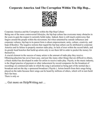 Corporate America And The Corruption Within The Hip Hop...
Corporate America and the Corruption within the Hip Hop Culture
Being one of the more controversial lifestyles, the hip hop culture has overcome many obstacles in
the years to gain the respect it currently holds today. Indeed, there is still much controversy that
lingers around the people within the movement, but when untainted by outside influences and
corporate vultures, hip hop in its purest form is about empowerment, unity, culture, creativity, and
hope (Elkouby). The negative notions that regard the hip hop culture can be attributed to corporate
America and its failure to properly monitor radio play, its lack of trust within the record labels, and
its greedy head honchos that build up artists only to see them fall in order to pocket the money for
themselves.
A crucial element in the success of many artists is the amount of radio play they receive.
Obtaining playtime has never been easy, and just like many other things that are difficult to obtain,
a black market has developed in order for artists to receive radio play. Payola, in the music industry,
is the illegal practice of payment or other inducement by record companies for the broadcast of
recordings on commercial radio in which the song is presented as being part of the normal day s
broadcast and not the day s sponsored broadcast ( Payola ). Artists benefit from their songs being
played on the radio because their songs can be heard by millions of others, which will in turn build
their fan base.
There is only so
... Get more on HelpWriting.net ...
 