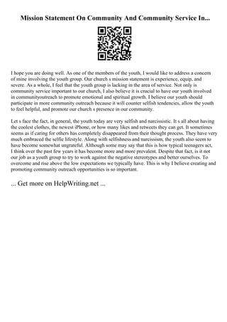 Mission Statement On Community And Community Service In...
I hope you are doing well. As one of the members of the youth, I would like to address a concern
of mine involving the youth group. Our church s mission statement is experience, equip, and
severe. As a whole, I feel that the youth group is lacking in the area of service. Not only is
community service important to our church, I also believe it is crucial to have our youth involved
in communityoutreach to promote emotional and spiritual growth. I believe our youth should
participate in more community outreach because it will counter selfish tendencies, allow the youth
to feel helpful, and promote our church s presence in our community.
Let s face the fact, in general, the youth today are very selfish and narcissistic. It s all about having
the coolest clothes, the newest iPhone, or how many likes and retweets they can get. It sometimes
seems as if caring for others has completely disappeared from their thought process. They have very
much embraced the selfie lifestyle. Along with selfishness and narcissism, the youth also seem to
have become somewhat ungrateful. Although some may say that this is how typical teenagers act,
I think over the past few years it has become more and more prevalent. Despite that fact, is it not
our job as a youth group to try to work against the negative stereotypes and better ourselves. To
overcome and rise above the low expectations we typically have. This is why I believe creating and
promoting community outreach opportunities is so important.
... Get more on HelpWriting.net ...
 