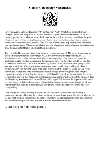 Golden Gate Bridge Monuments
Have you ever been to Mt. Rushmore? Or the Gateway Arch? What about the Golden Gate
Bridge? There s one thing these all have in common: they re all monuments that had a lot of
planning go into them. Monuments are built in order for people to remember and honor the past.
Whether it be people or events, there are many factors a group must consider when creating a
monument. Monuments are a physical form of a history book; they help re create and remember
past events and people. When memorializing an event of person, a group of people should consider
cost, design, and text factors when creating a monument.
The cost to build a monument is a huge factor in creating a memorial. The group would have to
create a monument that fits their budget, or ... Show more content on Helpwriting.net ...
Words can be tricky when they are being placed on a monument. One has to make sure the
quotes are correct. One has to make sure the quotes are perceived how they should be. One has
to make sure names and other words are correctly spelled. Is the monument even going to have
any words on it? All of these contribute to what one must consider when adding words to a
monument. Any sort of word would bring back memories of the event. As stated by Lin, words
can be used to capture a specific moment in time or a single event or a generalized image to
resurrect memories of those lost in a tragic event. This is the goal of any monument at it s purest;
to remember an event as it happened. Words can also depict important saying of the past, as it does
the Gettysburg Address on the Lincoln Memorial (Savage). This is cause for importance because it
prevents those words from being lost or twisted in the pages of history books. Words are of vast
importance when building a monument, as they protect the quotes and people of the past from
being nothing.
Cost, design, and words are only a few factors that should be considered when building a
monument. As proved by prior facts, these by far are the most important as they dictate what people
see and read. Without monuments, the public would have difficulties remembering and honoring
past events and people. Not only that, but it ensures people remember and
... Get more on HelpWriting.net ...
 