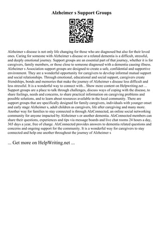 Alzheimer s Support Groups
Alzheimer s disease is not only life changing for those who are diagnosed but also for their loved
ones. Caring for someone with Alzheimer s disease or a related dementia is a difficult, stressful,
and deeply emotional journey. Support groups are an essential part of that journey, whether it is for
caregivers, family members, or those close to someone diagnosed with a dementia causing illness.
Alzheimer s Association support groups are designed to create a safe, confidential and supportive
environment. They are a wonderful opportunity for caregivers to develop informal mutual support
and social relationships. Through emotional, educational and social support, caregivers create
friendships, bonds and memories that make the journey of Alzheimer s disease less difficult and
less stressful. It is a wonderful way to connect with... Show more content on Helpwriting.net ...
Support groups are a place to talk through challenges, discuss ways of coping with the disease, to
share feelings, needs and concerns, to share practical information on caregiving problems and
possible solutions, and to learn about resources available in the local community. There are
support groups that are specifically designed for family caregivers, individuals with younger onset
and early stage Alzheimer s, adult children as caregivers, life after caregiving and many more.
Another way for families to stay connected is through AlzConnected, an online social networking
community for anyone impacted by Alzheimer s or another dementia. AlzConnected members can
share their questions, experiences and tips via message boards and live chat rooms 24 hours a day,
365 days a year, free of charge. AlzConnected provides answers to dementia related questions and
concerns and ongoing support for the community. It is a wonderful way for caregivers to stay
connected and help one another throughout the journey of Alzheimer s
... Get more on HelpWriting.net ...
 