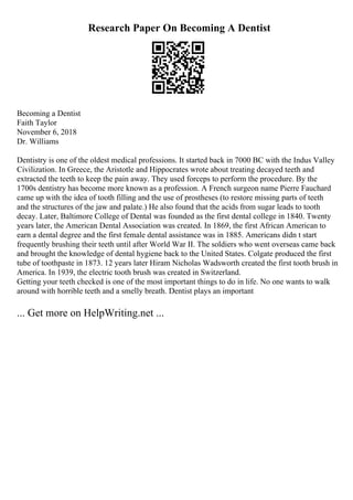 Research Paper On Becoming A Dentist
Becoming a Dentist
Faith Taylor
November 6, 2018
Dr. Williams
Dentistry is one of the oldest medical professions. It started back in 7000 BC with the Indus Valley
Civilization. In Greece, the Aristotle and Hippocrates wrote about treating decayed teeth and
extracted the teeth to keep the pain away. They used forceps to perform the procedure. By the
1700s dentistry has become more known as a profession. A French surgeon name Pierre Fauchard
came up with the idea of tooth filling and the use of prostheses (to restore missing parts of teeth
and the structures of the jaw and palate.) He also found that the acids from sugar leads to tooth
decay. Later, Baltimore College of Dental was founded as the first dental college in 1840. Twenty
years later, the American Dental Association was created. In 1869, the first African American to
earn a dental degree and the first female dental assistance was in 1885. Americans didn t start
frequently brushing their teeth until after World War II. The soldiers who went overseas came back
and brought the knowledge of dental hygiene back to the United States. Colgate produced the first
tube of toothpaste in 1873. 12 years later Hiram Nicholas Wadsworth created the first tooth brush in
America. In 1939, the electric tooth brush was created in Switzerland.
Getting your teeth checked is one of the most important things to do in life. No one wants to walk
around with horrible teeth and a smelly breath. Dentist plays an important
... Get more on HelpWriting.net ...
 