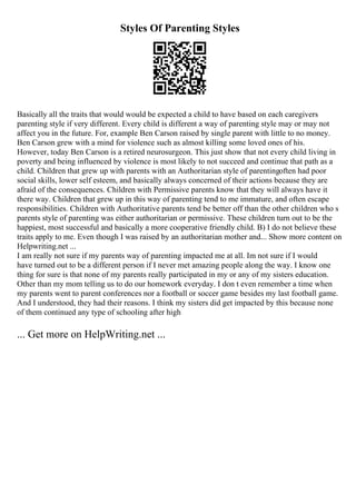 Styles Of Parenting Styles
Basically all the traits that would would be expected a child to have based on each caregivers
parenting style if very different. Every child is different a way of parenting style may or may not
affect you in the future. For, example Ben Carson raised by single parent with little to no money.
Ben Carson grew with a mind for violence such as almost killing some loved ones of his.
However, today Ben Carson is a retired neurosurgeon. This just show that not every child living in
poverty and being influenced by violence is most likely to not succeed and continue that path as a
child. Children that grew up with parents with an Authoritarian style of parentingoften had poor
social skills, lower self esteem, and basically always concerned of their actions because they are
afraid of the consequences. Children with Permissive parents know that they will always have it
there way. Children that grew up in this way of parenting tend to me immature, and often escape
responsibilities. Children with Authoritative parents tend be better off than the other children who s
parents style of parenting was either authoritarian or permissive. These children turn out to be the
happiest, most successful and basically a more cooperative friendly child. B) I do not believe these
traits apply to me. Even though I was raised by an authoritarian mother and... Show more content on
Helpwriting.net ...
I am really not sure if my parents way of parenting impacted me at all. Im not sure if I would
have turned out to be a different person if I never met amazing people along the way. I know one
thing for sure is that none of my parents really participated in my or any of my sisters education.
Other than my mom telling us to do our homework everyday. I don t even remember a time when
my parents went to parent conferences nor a football or soccer game besides my last football game.
And I understood, they had their reasons. I think my sisters did get impacted by this because none
of them continued any type of schooling after high
... Get more on HelpWriting.net ...
 