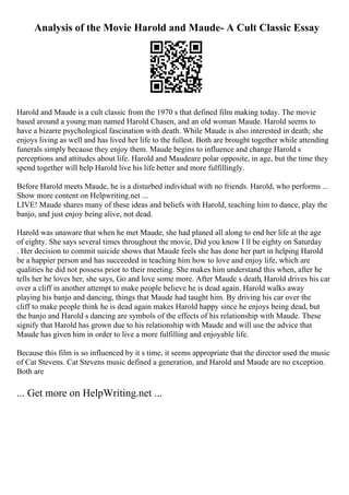 Analysis of the Movie Harold and Maude- A Cult Classic Essay
Harold and Maude is a cult classic from the 1970 s that defined film making today. The movie
based around a young man named Harold Chasen, and an old woman Maude. Harold seems to
have a bizarre psychological fascination with death. While Maude is also interested in death; she
enjoys living as well and has lived her life to the fullest. Both are brought together while attending
funerals simply because they enjoy them. Maude begins to influence and change Harold s
perceptions and attitudes about life. Harold and Maudeare polar opposite, in age, but the time they
spend together will help Harold live his life better and more fulfillingly.
Before Harold meets Maude, he is a disturbed individual with no friends. Harold, who performs ...
Show more content on Helpwriting.net ...
LIVE! Maude shares many of these ideas and beliefs with Harold, teaching him to dance, play the
banjo, and just enjoy being alive, not dead.
Harold was unaware that when he met Maude, she had planed all along to end her life at the age
of eighty. She says several times throughout the movie, Did you know I ll be eighty on Saturday
. Her decision to commit suicide shows that Maude feels she has done her part in helping Harold
be a happier person and has succeeded in teaching him how to love and enjoy life, which are
qualities he did not possess prior to their meeting. She makes him understand this when, after he
tells her he loves her, she says, Go and love some more. After Maude s death, Harold drives his car
over a cliff in another attempt to make people believe he is dead again. Harold walks away
playing his banjo and dancing, things that Maude had taught him. By driving his car over the
cliff to make people think he is dead again makes Harold happy since he enjoys being dead, but
the banjo and Harold s dancing are symbols of the effects of his relationship with Maude. These
signify that Harold has grown due to his relationship with Maude and will use the advice that
Maude has given him in order to live a more fulfilling and enjoyable life.
Because this film is so influenced by it s time, it seems appropriate that the director used the music
of Cat Stevens. Cat Stevens music defined a generation, and Harold and Maude are no exception.
Both are
... Get more on HelpWriting.net ...
 