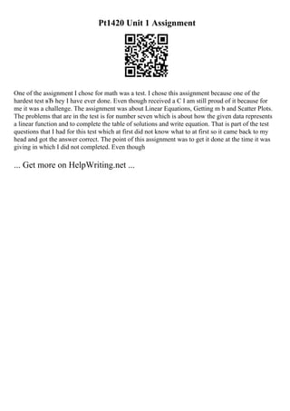 Pt1420 Unit 1 Assignment
One of the assignment I chose for math was a test. I chose this assignment because one of the
hardest test вЂ hey I have ever done. Even though received a C I am still proud of it because for
me it was a challenge. The assignment was about Linear Equations, Getting m b and Scatter Plots.
The problems that are in the test is for number seven which is about how the given data represents
a linear function and to complete the table of solutions and write equation. That is part of the test
questions that I had for this test which at first did not know what to at first so it came back to my
head and got the answer correct. The point of this assignment was to get it done at the time it was
giving in which I did not completed. Even though
... Get more on HelpWriting.net ...
 