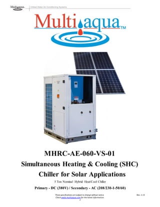 These specifications are subject to change without notice. Rev. 1.15
Check www.multiaqua.com for the latest information.
1
MHRC-AE-060-VS-01
Simultaneous Heating & Cooling (SHC)
Chiller for Solar Applications
5 Ton Nominal Hybrid Heat/Cool Chiller
Primary - DC (380V) / Secondary - AC (208/230-1-50/60)
 