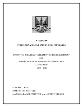 A STUDY ON
STRESS MANAGEMENT AMONG BANK EMPLOYEES
SUBMITTED IN PARTIAL FULFILLMENT OF THE REQUIREMENT
FOR
MASTER OF HUMAN RESOURCE DEVELOPMENT &
MANAGEMENT
2015 – 2016
ROLL NO: 13-H-012
NAME OF THE INSTITUTE:
JAMNALAL BAJAJ INSTITUTEOF MANAGEMENT STUDIES
 