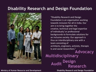 Disability Research and Design Foundation
                                               “Disability Research and Design
                                               Foundation is an organisation working
                                               towards inclusion for all in India. Our
                                               aim is to bring together the
                                               creative, technical and legal expertise
                                               of individuals/ or professional
                                               backgrounds to formulate solutions for
                                               an inclusive society. Our approach is
                                               thus an interdisciplinary one with a
                                               team consisting of
                                               architects, engineers, activists, therapis
                                               ts and social researchers.”
                                                            Advocacy
                                             Multidisciplinary
                                                      Design
                                               Audit
                                                         Research
Ministry of Human Resource and Development            Disability Research and Design Foundation
 