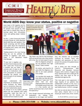 World AIDS Day: know your status, positive or negative
Healthy Bits — A Newsletter Published by Community Health of South Florida Inc.January/February 2015
ᴥ Phone: (305) 253-5100 ᴥ Website: www.chisouthfl.org ᴥ
Jesse Lopez is HIV negative, but his
parents were not. Although both of
his parents have passed on, they
were able to extend their lives by
learning about their HIV-positive
status and getting proper medical
care.
On Dec. 1, when Community Health
of South Florida Inc. (CHI) observed
World AIDS Day with speakers, free
health screenings and HIV testing,
Lopez spoke about the importance
of knowing one’s status and doing
something about it.
“Getting tested is the most freeing
thing you can do, whether it’s
positive or negative,” said Jesse
Lopez, a CHI Behavioral Health
Case Manager.
“If your test is negative, you
can learn how to keep yourself
safe,” Lopez said. “If your test
is positive, you can make a
concrete plan of what to do
next: go on medications, take
more precautions to prevent
spreading the disease, and
avoid the guilt of not knowing
your status.”
Lopez understands the
importance of knowing one’s
status firsthand. His father
was an intravenous drug user
and had inadvertently passed
the disease on to his mother, perhaps
before she was pregnant with Lopez.
Fortunately, Lopez was born via C-
section and the disease was not
transferred from mother to child.
CHI presents a quilt signed with
names to remember those who
have lost their lives to AIDS.
See World AIDS Day continued on page 3
lives, the infection rate of HIV/AIDS
continues to increase. That’s why
education and awareness on how to
prevent the spread of the global disease
is still important.
CHI is doing just that through its
C.A.R.E.S. (Comprehensive AIDS
Resources and Education Services)
Program. CHI’s C.A.R.E.S. Program helps
those infected with HIV or AIDS get the
medical care they need to live an
extended and vigorous life.
“Our main goal is viral suppression. A
large majority of our patients have
undetectable amounts of the virus in
their body and are living healthy lives,”
said Tabitha Hunter, C.A.R.E.S. manager.
But, that can only be done if one knows
their status. Anyone who is at risk
should get tested every three months,
“My father was told he had full-blown
AIDS and would have only a few months
left to live. But, he lived a good 13 years
after his diagnosis and got to
see me graduate from high
school,” Lopez recalled.
His mother, who lived for 19
years after her diagnosis, was
able to see Lopez graduate
from college.
“It’s horrible that people die
from AIDS, but they die from
ignorance,” Lopez said. “If my
father had not been
diagnosed when he was, then
he probably would have died
in a few months and my
mother would have had a much shorter
life expectancy.”
Even though improved technology and
medications are helping those
diagnosed to live longer and healthier
Jesse Lopez, a CHI
Behavioral Health
Case Manager.
 