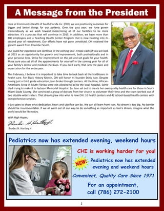 A Message from the President
2
Brodes H. Hartley Jr.
Here at Community Health of South Florida Inc. (CHI), we are positioning ourselves for
bigger and better things for our patients. Over the past year, we have grown
tremendously as we work toward modernizing all of our facilities to be more
attractive. It’s a process that will continue in 2015. In addition, we have more than
800 employees and a Teaching Health Center Program that is now heading into its
second year of recruitment. Our efforts have not gone unnoticed. CHI received the
growth award from Chamber South.
Our quest for excellence will continue in the coming year. I hope each of you will look
at 2015 as an opportunity for growth and improvement, both professionally and in
your personal lives. Strive for improvement on the job and set goals for your health.
Make sure you set all of the appointments for yourself in the coming year for all of
your family’s dental and medical checkups. If you do it early, that sets the pace and
expectation for the entire year.
This February, I believe it is important to take time to look back at the trailblazers in
health care. For Black History Month, CHI will honor its founder Doris Ison. Despite
having just a third grade education, Ison broke through barriers. At the time, African-
Americans living in South Florida were not allowed to go to the local hospital. Some
died trying to make it to Jackson Memorial Hospital. So, Ison set out to create her own quality health care for those in South
Miami-Dade County. She convinced a group of doctors from her church to volunteer their time and the team worked out of
two double-wide trailers. That dream grew into what is now CHI: 10 health centers and 42 school-based health centers with
comprehensive services.
It just goes to show what dedication, heart and sacrifice can do. We can all learn from Ison. No dream is too big. No barrier
should be insurmountable. If we all went out of our way to do something as important as Ison’s dream, imagine what the
world would be like today.
With High Hopes,
Pediatrics now has extended evening, weekend hoursPediatrics now has extended evening, weekend hoursPediatrics now has extended evening, weekend hours
CHI is working harder for you!
Pediatrics now has extended
evening and weekend hours
Convenient, Quality Care Since 1971
For an appointment,
call (786) 272-2100
 