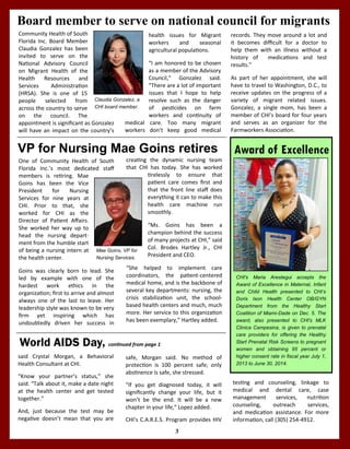 3
CHI's Maria Arestegui accepts the
Award of Excellence in Maternal, Infant
and Child Health presented to CHI’s
Doris Ison Health Center OB/GYN
Department from the Healthy Start
Coalition of Miami-Dade on Dec. 5. The
award, also presented to CHI's MLK
Clinica Campesina, is given to prenatal
care providers for offering the Healthy
Start Prenatal Risk Screens to pregnant
women and obtaining 95 percent or
higher consent rate in fiscal year July 1,
2013 to June 30, 2014.
Award of ExcellenceVP for Nursing Mae Goins retires
creating the dynamic nursing team
that CHI has today. She has worked
tirelessly to ensure that
patient care comes first and
that the front line staff does
everything it can to make this
health care machine run
smoothly.
“Ms. Goins has been a
champion behind the success
of many projects at CHI,” said
Col. Brodes Hartley Jr., CHI
President and CEO.
“She helped to implement care
coordinators, the patient-centered
medical home, and is the backbone of
several key departments: nursing, the
crisis stabilization unit, the school-
based health centers and much, much
more. Her service to this organization
has been exemplary,” Hartley added.
One of Community Health of South
Florida Inc.’s most dedicated staff
members is retiring. Mae
Goins has been the Vice
President for Nursing
Services for nine years at
CHI. Prior to that, she
worked for CHI as the
Director of Patient Affairs.
She worked her way up to
head the nursing depart-
ment from the humble start
of being a nursing intern at
the health center.
Goins was clearly born to lead. She
led by example with one of the
hardest work ethics in the
organization; first to arrive and almost
always one of the last to leave. Her
leadership style was known to be very
firm yet inspiring which has
undoubtedly driven her success in
Mae Goins, VP for
Nursing Services.
testing and counseling, linkage to
medical and dental care, case
management services, nutrition
counseling, outreach services,
and medication assistance. For more
information, call (305) 254-4912.
World AIDS Day, continued from page 1
safe, Morgan said. No method of
protection is 100 percent safe; only
abstinence is safe, she stressed.
“If you get diagnosed today, it will
significantly change your life, but it
won’t be the end. It will be a new
chapter in your life,” Lopez added.
CHI's C.A.R.E.S. Program provides HIV
said Crystal Morgan, a Behavioral
Health Consultant at CHI.
“Know your partner’s status,” she
said. “Talk about it, make a date night
at the health center and get tested
together.”
And, just because the test may be
negative doesn’t mean that you are
Board member to serve on national council for migrants
health issues for Migrant
workers and seasonal
agricultural populations.
“I am honored to be chosen
as a member of the Advisory
Council,” Gonzalez said.
“There are a lot of important
issues that I hope to help
resolve such as the danger
of pesticides on farm
workers and continuity of
medical care. Too many migrant
workers don’t keep good medical
Community Health of South
Florida Inc. Board Member
Claudia Gonzalez has been
invited to serve on the
National Advisory Council
on Migrant Health of the
Health Resources and
Services Administration
(HRSA). She is one of 15
people selected from
across the country to serve
on the council. The
appointment is significant as Gonzalez
will have an impact on the country’s
records. They move around a lot and
it becomes difficult for a doctor to
help them with an illness without a
history of medications and test
results.”
As part of her appointment, she will
have to travel to Washington, D.C., to
receive updates on the progress of a
variety of migrant related issues.
Gonzalez, a single mom, has been a
member of CHI’s board for four years
and serves as an organizer for the
Farmworkers Association.
Claudia Gonzalez, a
CHI board member.
 