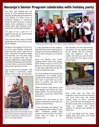 4
Naranja’s Senior Program celebrates with holiday party
is a key component of the program.
Staff check the seniors’ blood pressure
and glucose levels each attendance, as
well as teach computer and nutrition
classes.
There are Spanish- and Creole-
speaking staff to reach more people.
Staff members help the seniors with
Medicare and prescription questions
so that they understand and get the
health coverage they need.
The senior program also provides free
transportation, even though several
members drive themselves and a few
even walk. It gets them out of the
house to socialize and keep their
minds and bodies active.
“When I’m home I have anxiety,” said
Annie Wadley, who brings her sister
Angela Wadley. “But, the anxiety goes
away when I come here. They’re like
family to me.”
Katherine Louis said coming to the
program helps break up the week and
gets her out of the house.
“I love interacting with people,” she
said, adding that they all listen to each
other. “Sometimes people need
someone to listen to them. The staff is
always there to listen to your
problems, too.”
Sisters Angela Wadley, left, and Annie
Wadley pose in front of the Christmas tree at
CHI’s Senior Program’s holiday party. Annie
says her anxiety lessens when she comes
to the once-a-week program.
The room was bustling with the
sounds of cards shuffling, dominoes
slapping, people talking and Christmas
music playing. The Senior Center of
Excellence Program at Community
Health of South Florida Inc.’s Naranja
Health Center celebrated its annual
holiday party with Christmas carols,
festive lunch and friendly fellowship.
“It’s great to be a part of it. It
brightens your day up,” said Ernestine
Davis, a senior citizen.
Davis and the other seniors received
goody bags and a frozen ham to cook
for the holidays.
She goes to the program from 10 a.m.
to 2 p.m. every Monday, along with
about 20 other seniors, ages 50 and
older. They gather for games of bingo
and dominoes, arts and crafts, along
with the occasional field trip. The
program celebrates all major holidays
including Thanksgiving and Christmas,
and also holds a communal birthday
party at the end of each month.
“But, it’s not just fun and games,” said
Ellen Smith, a Community Health
Worker at CHI. Health and education
Not only does she love the exercises
and games, but she proudly showed
off her booties that she crocheted
using the program’s yarn and
needles. She held up a pair of white
ones noting that she’s going to add
red pom poms.
Katherine Louis shows off the booties that she
crochets with the program’s yarn and needles.
Staff sing Christmas carols at CHI’s Senior Center of Excellence Program’s holiday party.
Rose Lundy said she loves the
program so much that she has missed it
only three times since she started
coming. Many of them, including
Louis, said they wish the program was
five days a week. CHI is in the process of
trying to expand the senior
program at Naranja and possibly at
other sites.
“I just love being with the people,
getting away from home, and seeing
new faces,” Lundy said.
 