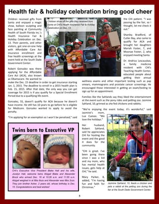 5
Health fair & holiday celebration bring good cheer
the CHI patient. “I was
passing by the fair, so I
thought, let me check it
out.”
Shanley Bradford, of
Cutler Bay, also came to
qualify for ACA and
brought her daughters
Mariah Foster, 7, and
Moonae Foster, 2, who
enjoyed meeting Santa.
Dr. Andrius Lescauskas,
a family medicine
resident with CHI’s
Teaching Health Center,
educated people about
getting their annual
wellness exams and other important testing such as pap
smears, mammograms and prostate cancer screenings. He
encouraged those interested in getting an exam/testing to
sign up for an appointment.
Families like the Sahlands say they liked the entertainment
at the event such as the pony rides and petting zoo. Jazmine
Sahland, 10, grinned as she fed chickens and rabbits.
“We’re enjoying the event today; it’s wonderful,” said
Jazmine’s mom,
Lua Cuevas. “We
love the holidays.”
Her husband,
Robert Sahland,
said he appreciates
CHI for hosting the
event and the good
it does for the
community.
“CHI is great. I’ve
been going there
since I was a kid
and my mom, who
has mental health
issues, gets help at
CHI,” he said.
Mary Parker, 8,
added, “I’m having
fun and faith for
Christmas.”
Children received gifts from
Santa and enjoyed a magic
show, balloon sculpting and
face painting at Community
Health of South Florida Inc.’s
Health Insurance Fair &
Holiday Celebration on Dec.
13. Their parents, and other
visitors, got one-on-one help
with Affordable Care Act
insurance enrollment and
free health screenings at the
event held at the South Dade
Government Center.
Robert Gonzalez was there
applying for the Affordable
Care Act (ACA), also known
as Obamacare. He wanted to
make the Dec. 15 deadline in order to get insurance starting
Jan. 1, 2015. The deadline to enroll in a 2015 health plan is
Feb. 15, 2015. After that date, the only way you can get
coverage for 2015 is if you qualify for a Special Enrollment
Period due to a qualifying life event.
Gonzalez, 55, doesn’t qualify for ACA because he doesn’t
have income. He still has 10 years to go before he is eligible
for Medicare. Gonzalez wanted to apply to avoid the
penalty.
“I’m applying for an exemption so I won’t be penalized,” said
Jazmine Sahland, 10, feeds a chicken and
pets a rabbit at the petting zoo during the
fair at the South Dade Government Center.
Children show off the gifts they received from
Santa at CHI’s Health Insurance Fair & Holiday
Celebration on Dec. 13.
CHI’s Executive Vice President Blake Hall and his wife,
Jocelyn Hall, welcome twins Abigail Blake and Alexander
Brock who arrived Dec. 16 at 10:26 a.m. and 11:55 a.m.
Abigail weighed in at 6lbs 8ozs and Alexander was 6lbs 2ozs.
They join brother Asher, 2 years old, whose birthday is Dec.
15. Congratulations and best wishes!
Twins born to Executive VP
 