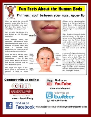 8
www.chisouthfl.org
Connect with us online:
www.facebook.com/CommunityHealthOfSouthFlorida
@CHISouthFlorida
Philtrum: spot between your nose, upper lip
Fun Facts About the Human Body
When you look in the mirror did
you ever wonder what that funny
groove is just above your upper
lip? Does this groove have a
name? Does it have a purpose?
Yes! It’s called the philtrum. It is
also known as the infranasal
depression.
While seemingly useless, the
philtrum is a very important in the
development of the upper lip. It is
essential for proper speech and
allows for extensive facial
expressions that enhances verbal
and non-verbal communication.
When this area of the face is not
properly formed during fetal
development, a cleft lip may
result. Babies who are victims of
fetal alcohol syndrome may be
born without this groove
The length and depth of this
facial groove is determined by
genetics. A short or broad
philtrum can be a genetic defect.
Causes of a shortened philtrum
include Cohen syndrome, among
others. However, a broadened
philtrum might be associated with
autism.
Many Greek mythological stories
refer to this part of the body in
sensual terms. The word philtrum
comes from the Ancient Greek
word philtron, which means to
love or to kiss. According to Greek
mythology, the philtrum is one of
the most sensual parts of the
body.
A number of religions believe that
babies hold all the secrets of
heaven prior to birth. Thus, the
angels must hush the child inside
the womb by erasing such
memories before the child is born.
The angel’s gentle touch with one
finger above the child’s mouth to
silence it leaves a small indention,
thus creating the philtrum.
www.youtube.com
 