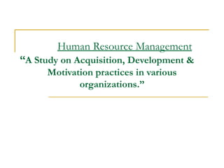 Human Resource Management “ A Study on Acquisition, Development &  Motivation practices in various organizations.” 