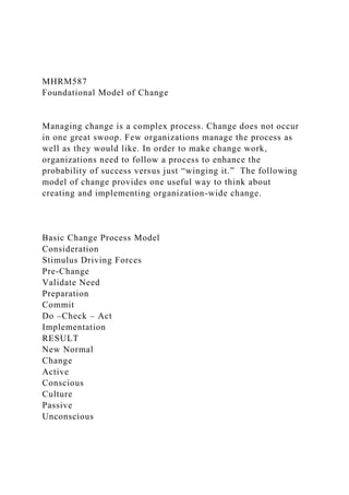 MHRM587
Foundational Model of Change
Managing change is a complex process. Change does not occur
in one great swoop. Few organizations manage the process as
well as they would like. In order to make change work,
organizations need to follow a process to enhance the
probability of success versus just “winging it.” The following
model of change provides one useful way to think about
creating and implementing organization-wide change.
Basic Change Process Model
Consideration
Stimulus Driving Forces
Pre-Change
Validate Need
Preparation
Commit
Do –Check – Act
Implementation
RESULT
New Normal
Change
Active
Conscious
Culture
Passive
Unconscious
 