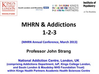 MHRN & Addictions
               1-2-3
          (MHRN Annual Conference, March 2013)

              Professor John Strang

        National Addiction Centre, London, UK
(comprising Addictions Department, IoP, Kings College London,
     and Soutn London & Maudsley NHS Foundation Trust)
 within Kings Health Partners Academic Health Sciences Centre
 