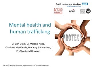 Mental health and
        human trafficking
         Dr Sian Oram, Dr Melanie Abas,
   Charlotte MacKenzie, Dr Cathy Zimmerman,
              Prof Louise M Howard.




PROTECT - Provider Responses, Treatment and Care for Trafficked People
 