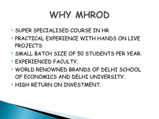  SUPER SPECIALISED COURSE IN HR
 PRACTICAL EXPERIENCE WITH HANDS ON LIVE
PROJECTS
 SMALL BATCH SIZE OF 50 STUDENTS PER YEAR.
 EXPERIENCED FACULTY.
 WORLD RENOWNED BRANDS OF DELHI SCHOOL
OF ECONOMICS AND DELHI UNIVERSITY.
 HIGH RETURN ON INVESTMENT.
 