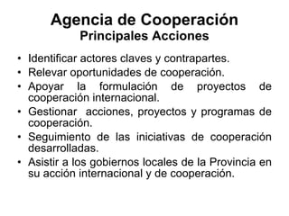 Agencia de Cooperación Principales Acciones Identificar actores claves y contrapartes. Relevar oportunidades de cooperación. Apoyar la formulación de proyectos de cooperación internacional. Gestionar  acciones, proyectos y programas de cooperación. Seguimiento de las iniciativas de cooperación desarrolladas.  Asistir a los gobiernos locales de la Provincia en su acción internacional y de cooperación. 