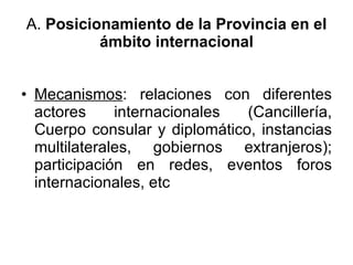 A.  Posicionamiento de la Provincia en el ámbito internacional Mecanismos : relaciones con diferentes actores internacionales (Cancillería, Cuerpo consular y diplomático, instancias multilaterales, gobiernos extranjeros); participación en redes, eventos foros internacionales, etc 