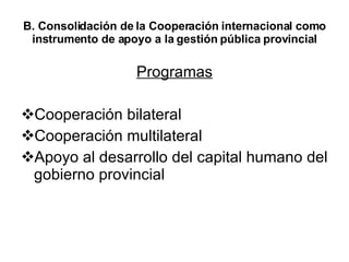 B. Consolidación de la Cooperación internacional como instrumento de apoyo a la gestión pública provincial Programas Cooperación bilateral Cooperación multilateral Apoyo al desarrollo del capital humano del gobierno provincial 