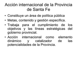 Acción internacional de la Provincia de Santa Fe Constituye un área de política pública Metas, contenido y gestión específica. Trabaja para el cumplimiento de los objetivos y las líneas estratégicas del gobierno provincial. Acción internacional como elemento dinámico y catalizador de las potencialidades de la Provincia. 