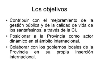 Los objetivos Contribuir con el mejoramiento de la gestión pública y de la calidad de vida de los santafesinos, a través de la CI. Posicionar a la Provincia como actor dinámico en el ámbito internacional. Colaborar con los gobiernos locales de la Provincia en su propia inserción internacional. 