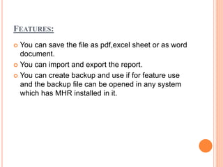 FEATURES:
 You can save the file as pdf,excel sheet or as word
document.
 You can import and export the report.
 You can create backup and use if for feature use
and the backup file can be opened in any system
which has MHR installed in it.
 