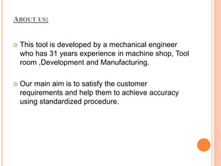 ABOUT US:
 This tool is developed by a mechanical engineer
who has 31 years experience in machine shop, Tool
room ,Development and Manufacturing.
 Our main aim is to satisfy the customer
requirements and help them to achieve accuracy
using standardized procedure.
 
