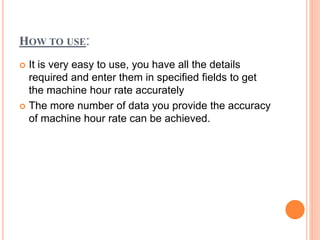 HOW TO USE:
 It is very easy to use, you have all the details
required and enter them in specified fields to get
the machine hour rate accurately
 The more number of data you provide the accuracy
of machine hour rate can be achieved.
 