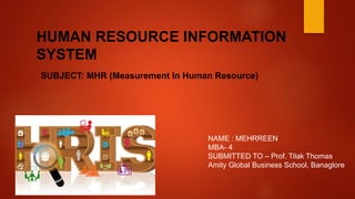 HUMAN RESOURCE INFORMATION
SYSTEM
SUBJECT: MHR (Measurement In Human Resource)
NAME : MEHRREEN
MBA- 4
SUBMITTED TO – Prof. Tilak Thomas
Amity Global Business School
 